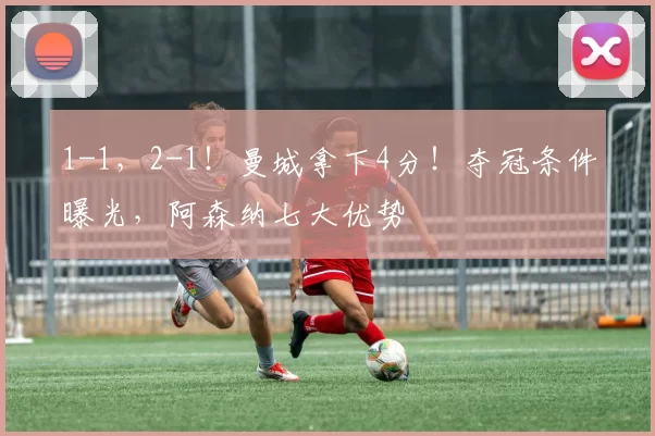 1-1，2-1！曼城拿下4分！夺冠条件曝光，阿森纳七大优势