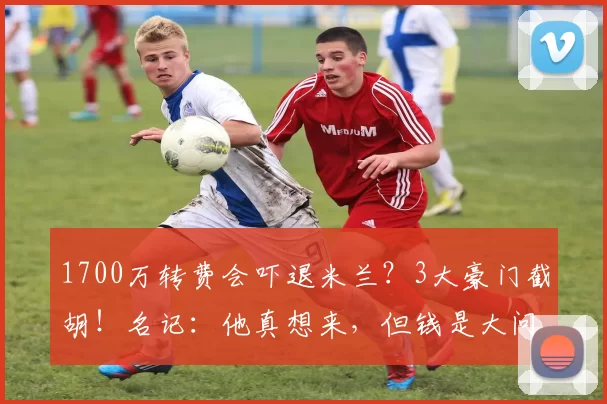1700万转费会吓退米兰？3大豪门截胡！名记：他真想来，但钱是大问题_竞争_格雷茨卡_薪资