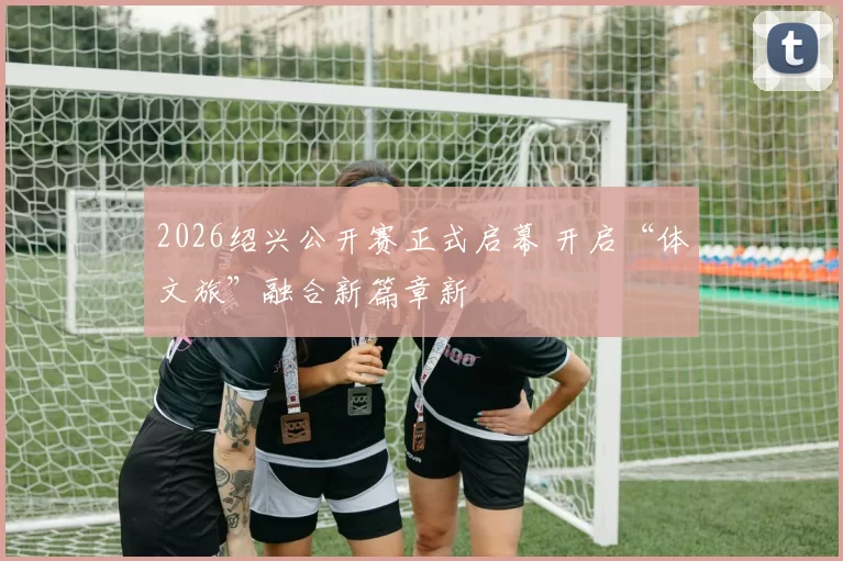 2026绍兴公开赛正式启幕 开启“体文旅”融合新篇章新