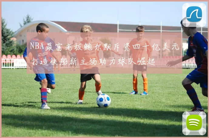 NBA最富老板鲍尔默斥资四十亿美元打造快船新主场助力球队崛起
