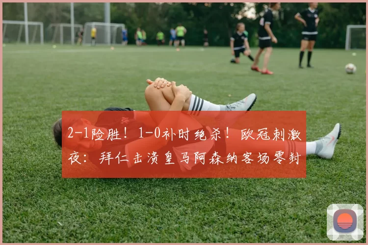 2-1险胜！1-0补时绝杀！欧冠刺激夜：拜仁击溃皇马阿森纳客场零封