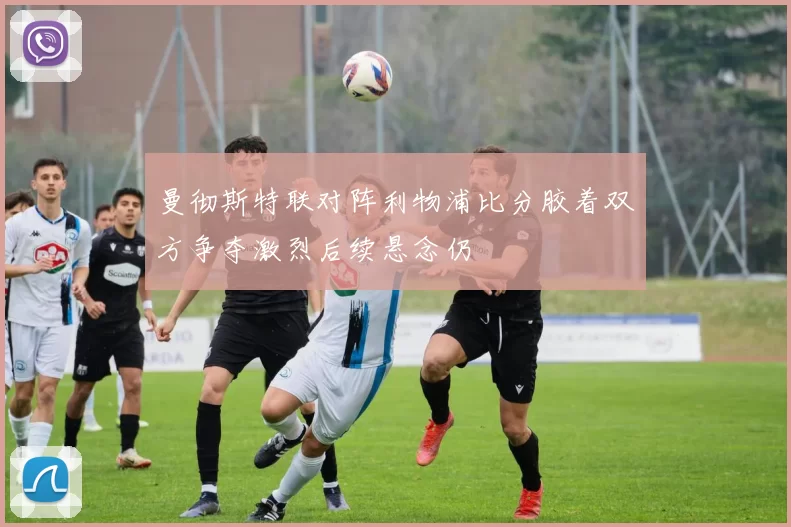 曼彻斯特联对阵利物浦比分胶着双方争夺激烈后续悬念仍