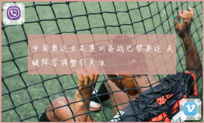 中国奥运女足集训备战巴黎奥运 关键阵容调整引关注