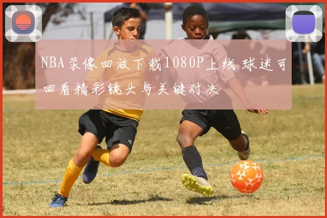 NBA录像回放下载1080P上线 球迷可回看精彩镜头与关键对决