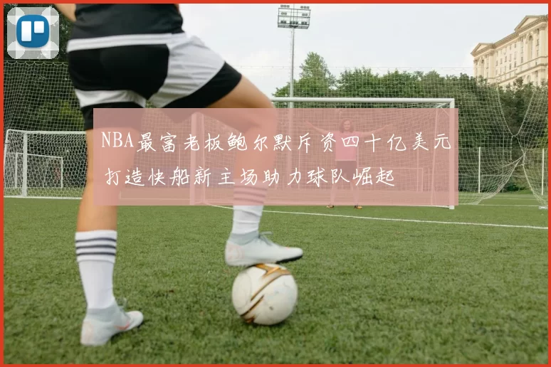 NBA最富老板鲍尔默斥资四十亿美元打造快船新主场助力球队崛起