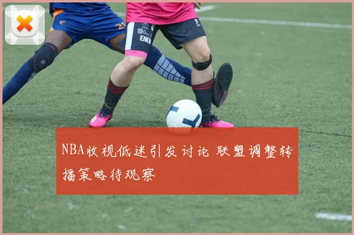 NBA收视低迷引发讨论 联盟调整转播策略待观察