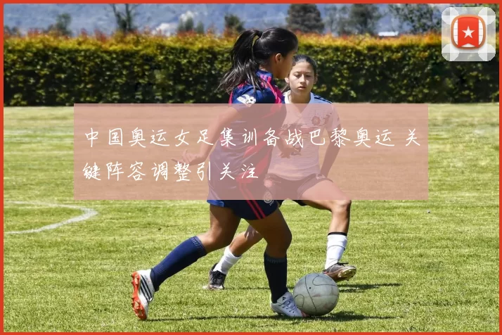 中国奥运女足集训备战巴黎奥运 关键阵容调整引关注