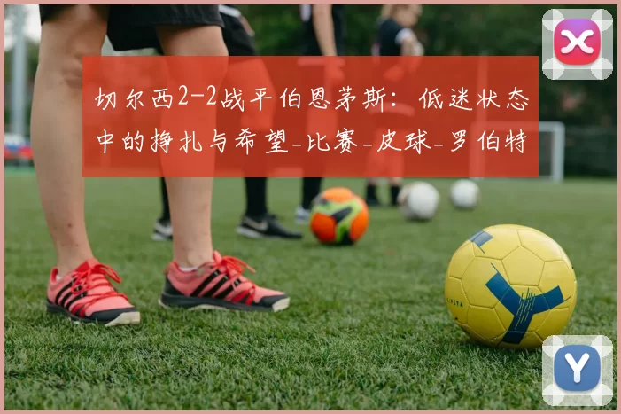 切尔西2-2战平伯恩茅斯：低迷状态中的挣扎与希望_比赛_皮球_罗伯特·桑切斯