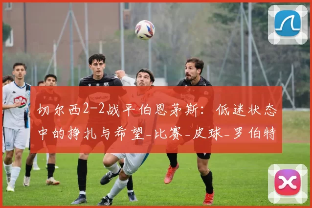 切尔西2-2战平伯恩茅斯：低迷状态中的挣扎与希望_比赛_皮球_罗伯特·桑切斯