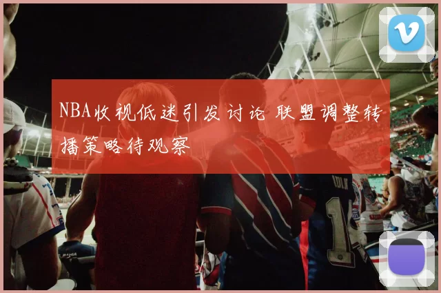NBA收视低迷引发讨论 联盟调整转播策略待观察