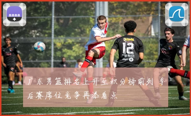 广东男篮排名上升至积分榜前列 季后赛席位竞争再添看点