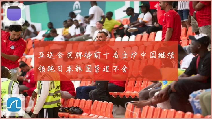 亚运会奖牌榜前十名出炉中国继续领跑日本韩国紧追不舍