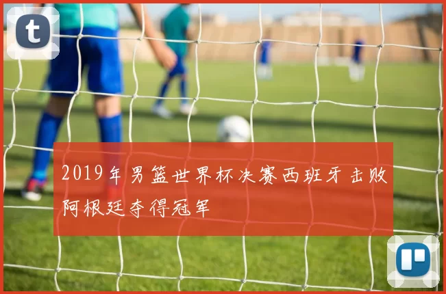 2019年男篮世界杯决赛西班牙击败阿根廷夺得冠军