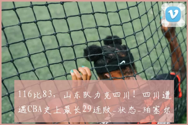 116比83，山东队力克四川！四川遭遇CBA史上最长29连败_状态_珀塞尔_北京