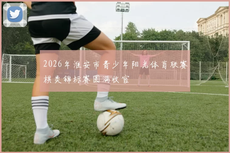 2026年淮安市青少年阳光体育联赛棋类锦标赛圆满收官