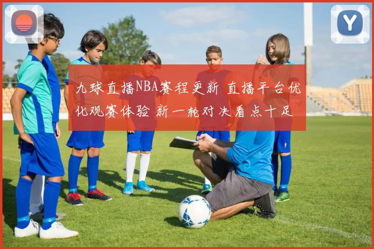 九球直播NBA赛程更新 直播平台优化观赛体验 新一轮对决看点十足