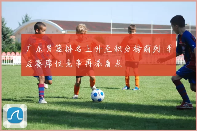 广东男篮排名上升至积分榜前列 季后赛席位竞争再添看点