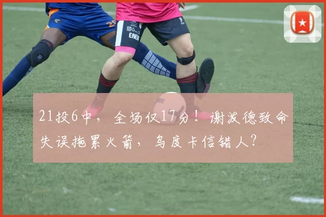 21投6中，全场仅17分！谢泼德致命失误拖累火箭，乌度卡信错人？