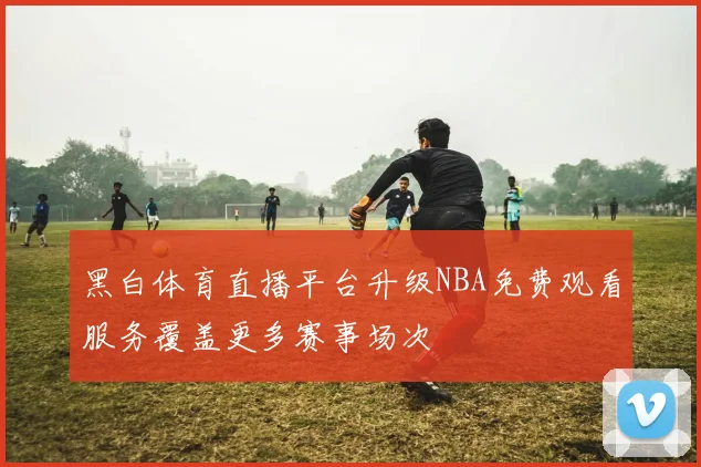 黑白体育直播平台升级NBA免费观看服务覆盖更多赛事场次