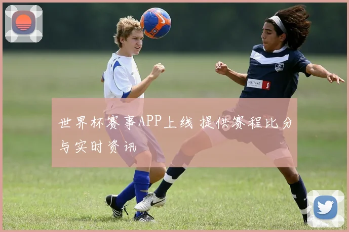 世界杯赛事APP上线 提供赛程比分与实时资讯