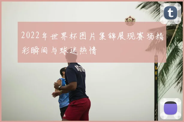 2022年世界杯图片集锦展现赛场精彩瞬间与球迷热情