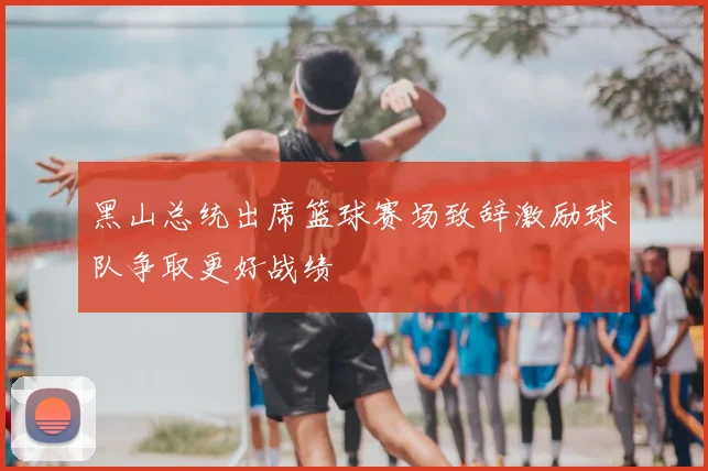 黑山总统出席篮球赛场致辞激励球队争取更好战绩